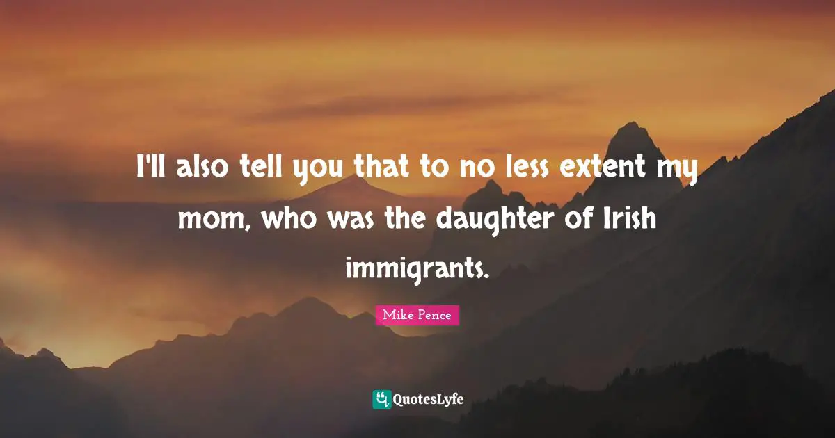 I'll also tell you that to no less extent my mom, who was the daughter of Irish immigrants.