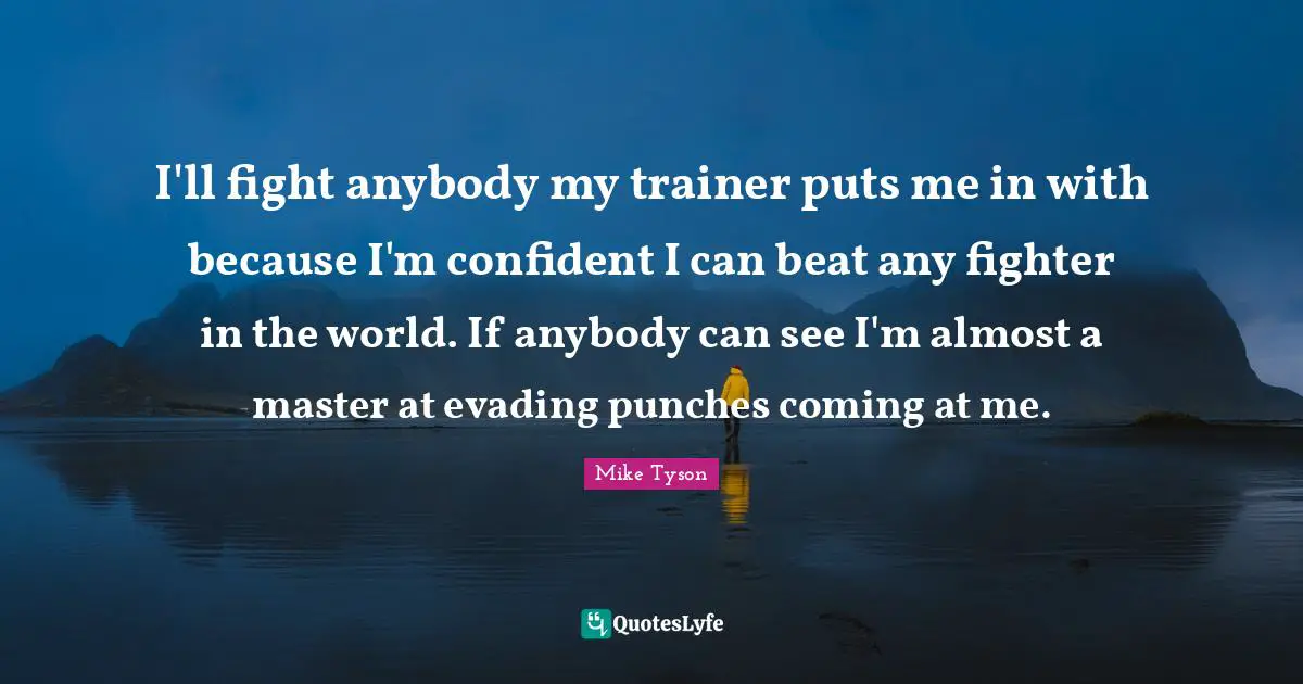 I'll fight anybody my trainer puts me in with because I'm confident I can beat any fighter in the world. If anybody can see I'm almost a master at evading punches coming at me.