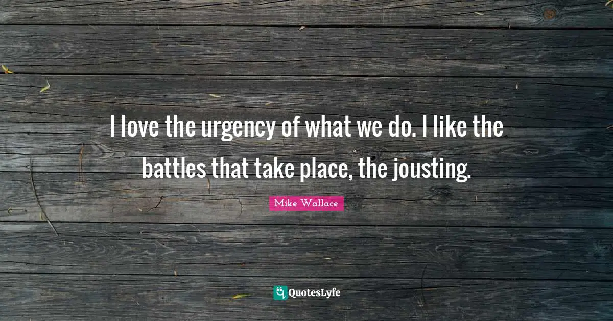 I love the urgency of what we do. I like the battles that take place, the jousting.