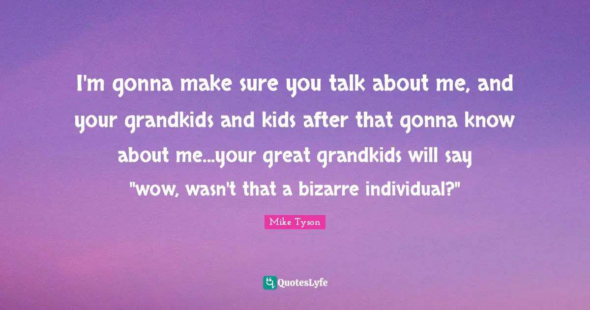 I'm gonna make sure you talk about me, and your grandkids and kids after that gonna know about me...your great grandkids will say "wow, wasn't that a bizarre individual?"