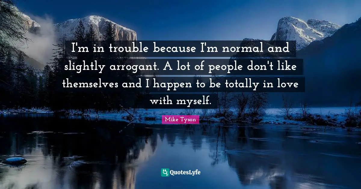 I'm in trouble because I'm normal and slightly arrogant. A lot of people don't like themselves and I happen to be totally in love with myself.