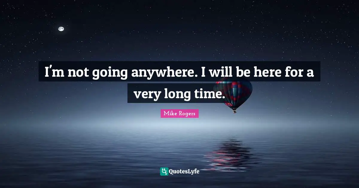 I'm not going anywhere. I will be here for a very long time.