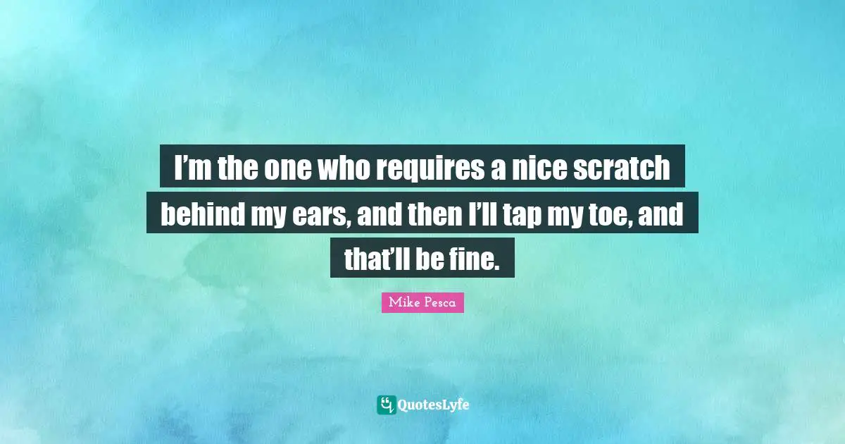 I’m the one who requires a nice scratch behind my ears, and then I’ll tap my toe, and that’ll be fine.