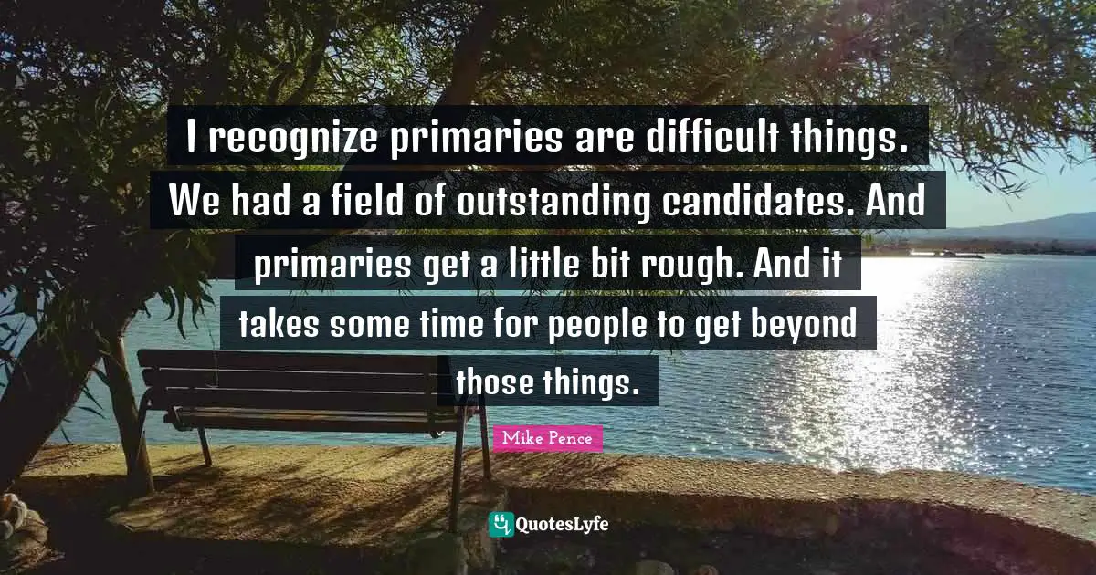 I recognize primaries are difficult things. We had a field of outstanding candidates. And primaries get a little bit rough. And it takes some time for people to get beyond those things.