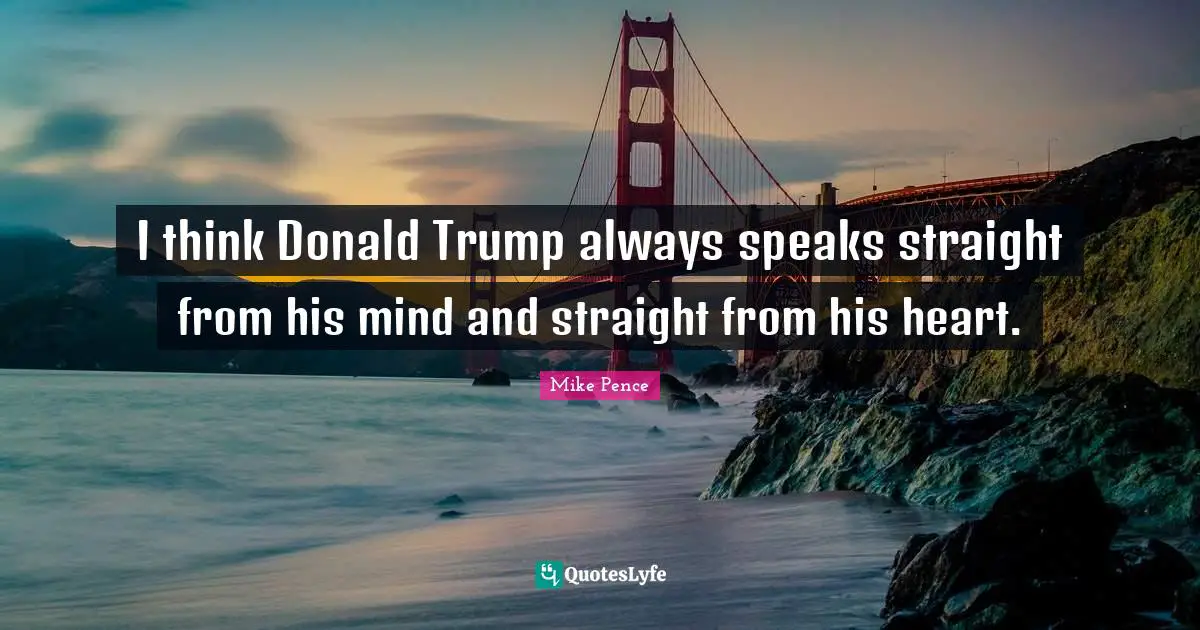 I think Donald Trump always speaks straight from his mind and straight from his heart.