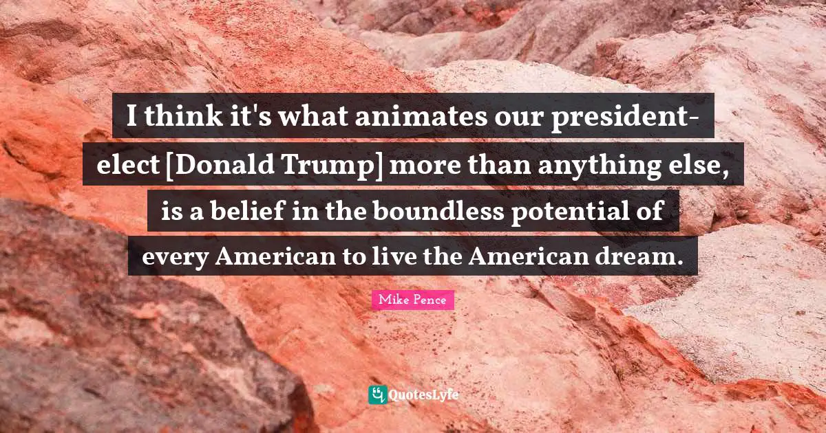 Mike Pence Quotes: "I think it's what animates our president-elect [Donald Trump] more than anything else, is a belief in the boundless potential of every American to live the American dream."