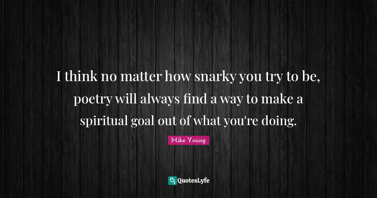 I think no matter how snarky you try to be, poetry will always find a way to make a spiritual goal out of what you're doing.