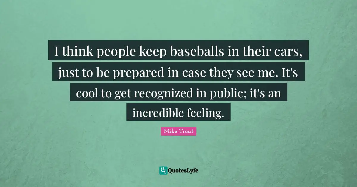 I think people keep baseballs in their cars, just to be prepared in case they see me. It's cool to get recognized in public; it's an incredible feeling.
