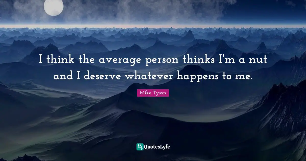 I think the average person thinks I'm a nut and I deserve whatever happens to me.