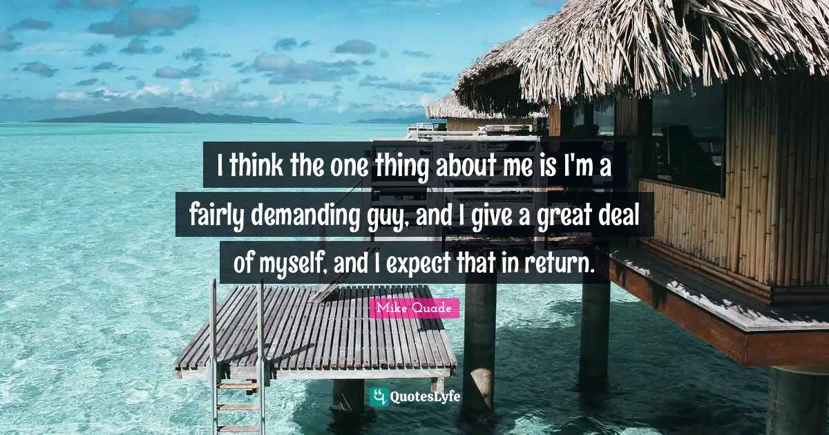 I think the one thing about me is I'm a fairly demanding guy, and I give a great deal of myself, and I expect that in return.