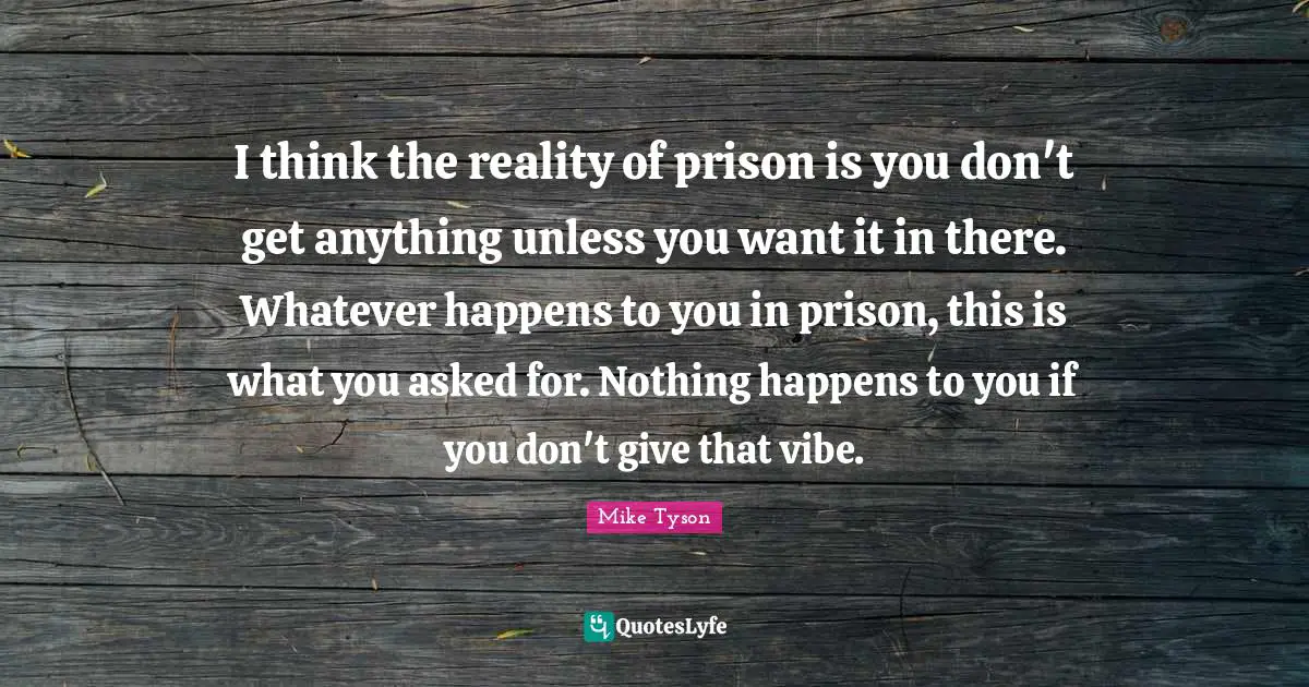 I think the reality of prison is you don't get anything unless you want it in there. Whatever happens to you in prison, this is what you asked for. Nothing happens to you if you don't give that vibe.