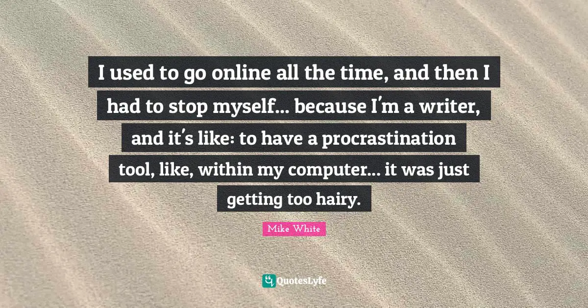 I used to go online all the time, and then I had to stop myself... because I'm a writer, and it's like: to have a procrastination tool, like, within my computer... it was just getting too hairy.