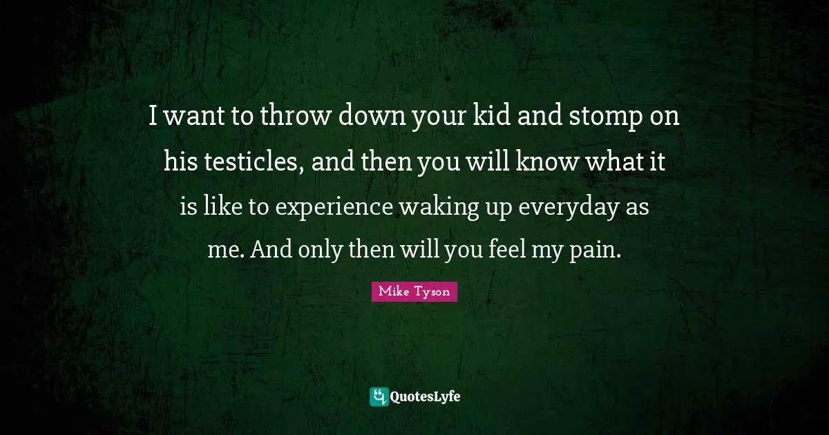 I want to throw down your kid and stomp on his testicles, and then you will know what it is like to experience waking up everyday as me. And only then will you feel my pain.
