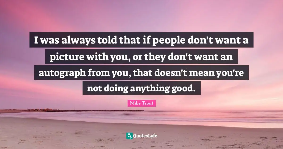 I was always told that if people don't want a picture with you, or they don't want an autograph from you, that doesn't mean you're not doing anything good.