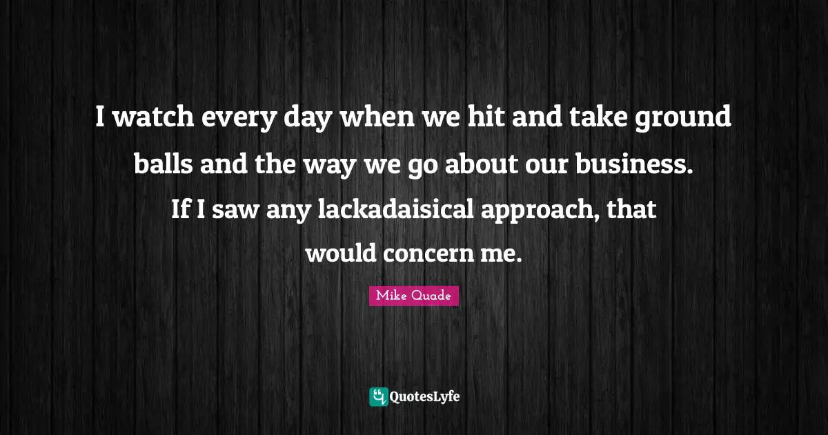 I watch every day when we hit and take ground balls and the way we go about our business. If I saw any lackadaisical approach, that would concern me.