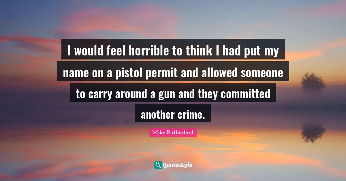 I would feel horrible to think I had put my name on a pistol permit and allowed someone to carry around a gun and they committed another crime.