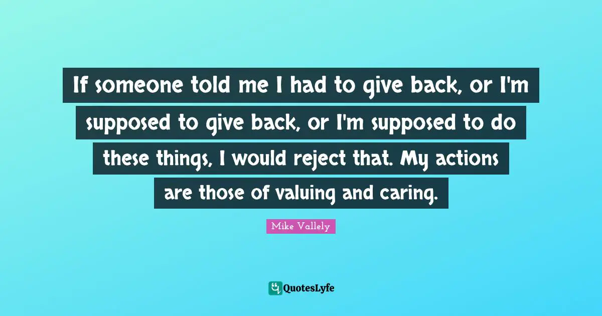 If someone told me I had to give back, or I'm supposed to give back, or I'm supposed to do these things, I would reject that. My actions are those of valuing and caring.