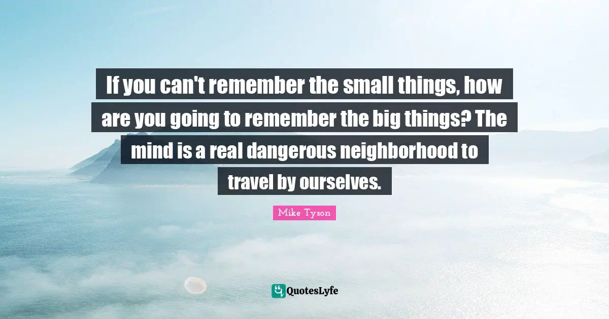 If you can't remember the small things, how are you going to remember the big things? The mind is a real dangerous neighborhood to travel by ourselves.