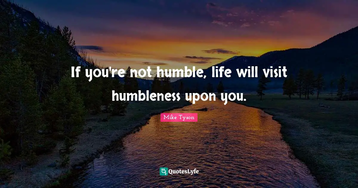 If you're not humble, life will visit humbleness upon you.