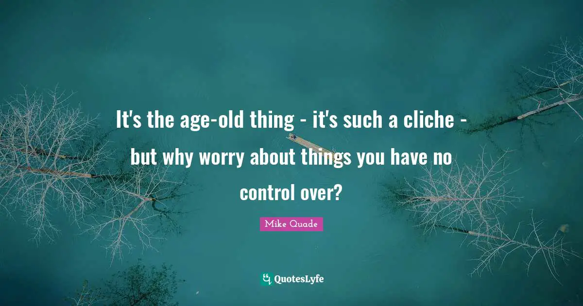 It's the age-old thing - it's such a cliche - but why worry about things you have no control over?