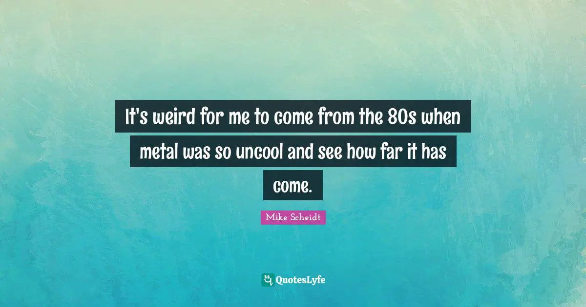 It's weird for me to come from the 80s when metal was so uncool and see how far it has come.