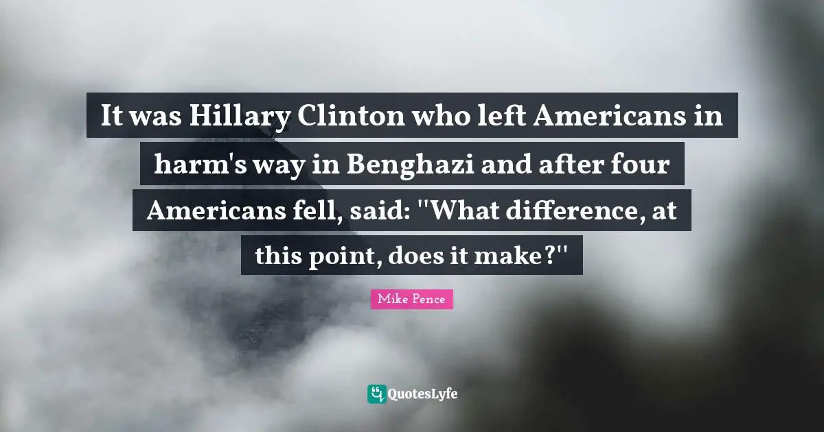 Clinton Quotes: "It was Hillary Clinton who left Americans in harm's way in Benghazi and after four Americans fell, said: ''What difference, at this point, does it make?''"