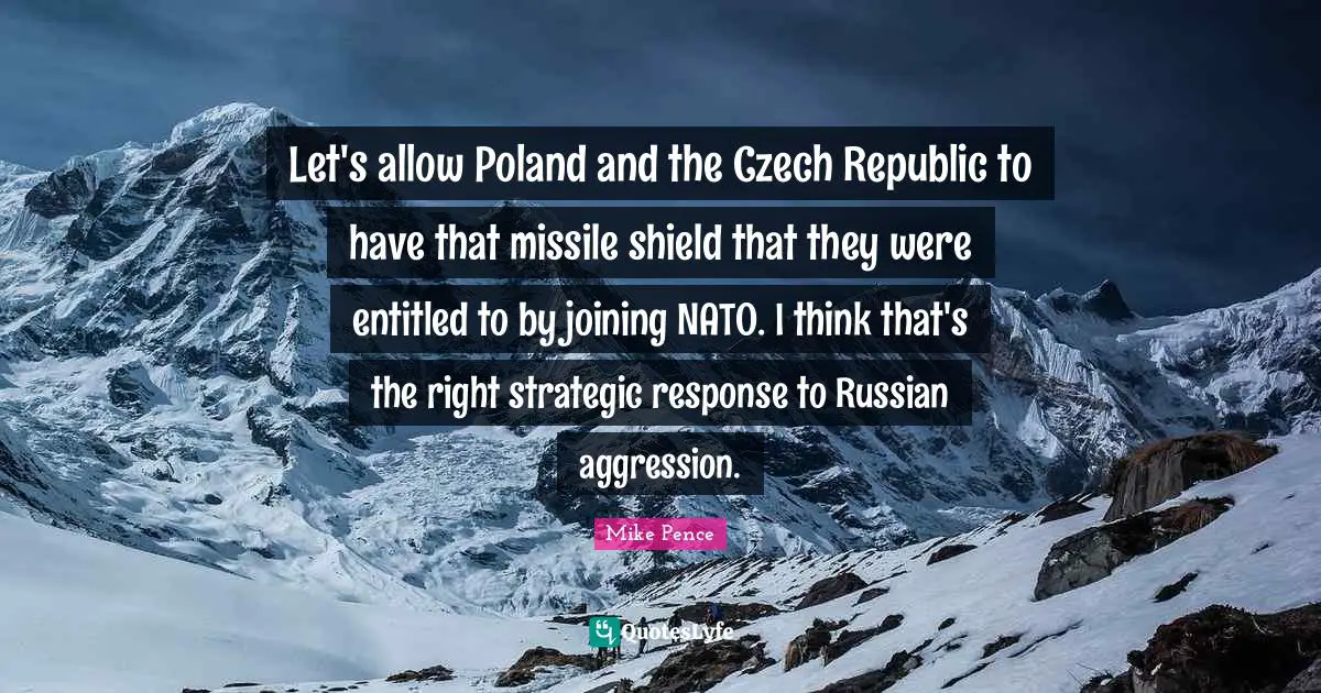Mike Pence Quotes: "Let's allow Poland and the Czech Republic to have that missile shield that they were entitled to by joining NATO. I think that's the right strategic response to Russian aggression."