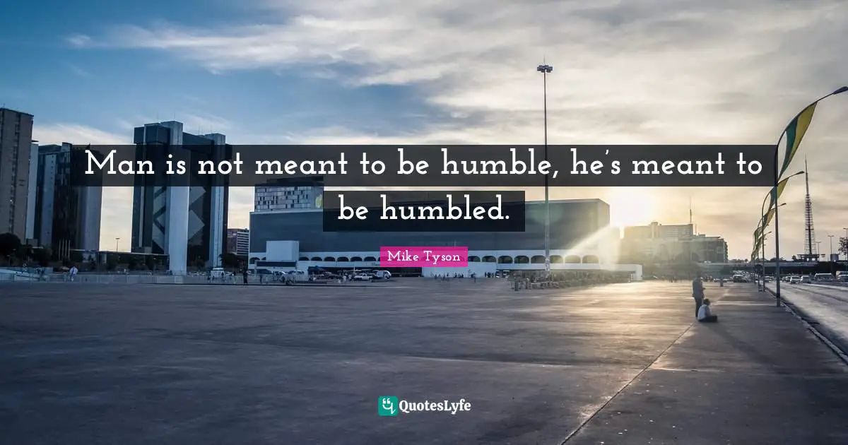 Man is not meant to be humble, he’s meant to be humbled.