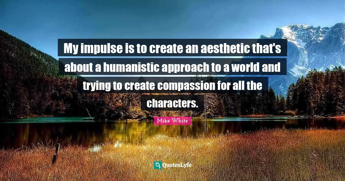 My impulse is to create an aesthetic that's about a humanistic approach to a world and trying to create compassion for all the characters.