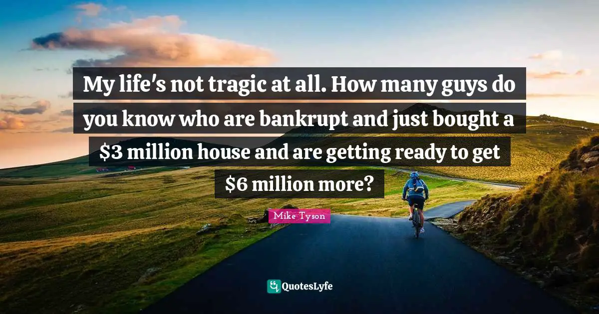 My life's not tragic at all. How many guys do you know who are bankrupt and just bought a $3 million house and are getting ready to get $6 million more?