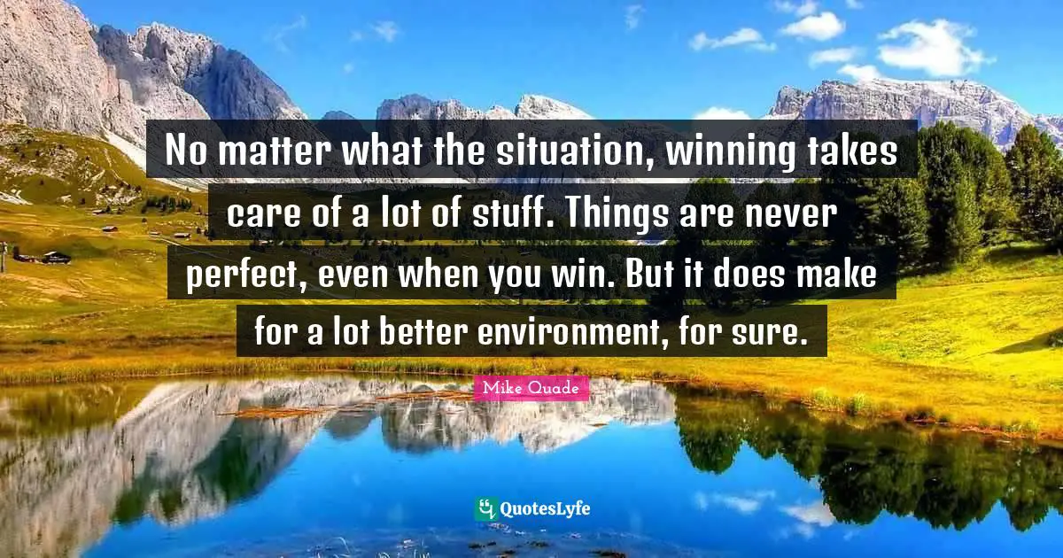 No matter what the situation, winning takes care of a lot of stuff. Things are never perfect, even when you win. But it does make for a lot better environment, for sure.