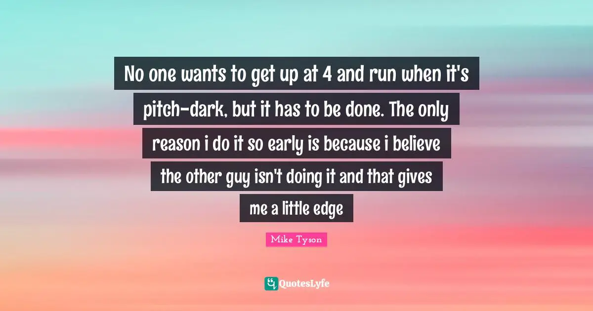 No one wants to get up at 4 and run when it's pitch-dark, but it has to be done. The only reason i do it so early is because i believe the other guy isn't doing it and that gives me a little edge