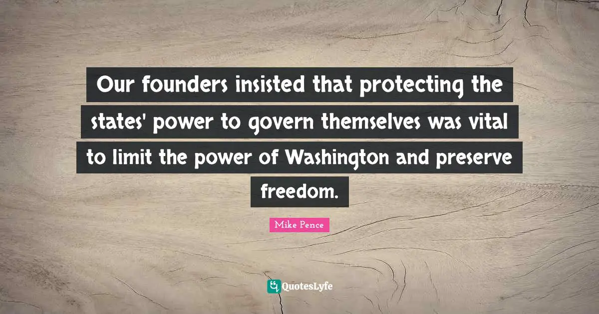 Mike Pence Quotes: "Our founders insisted that protecting the states' power to govern themselves was vital to limit the power of Washington and preserve freedom."