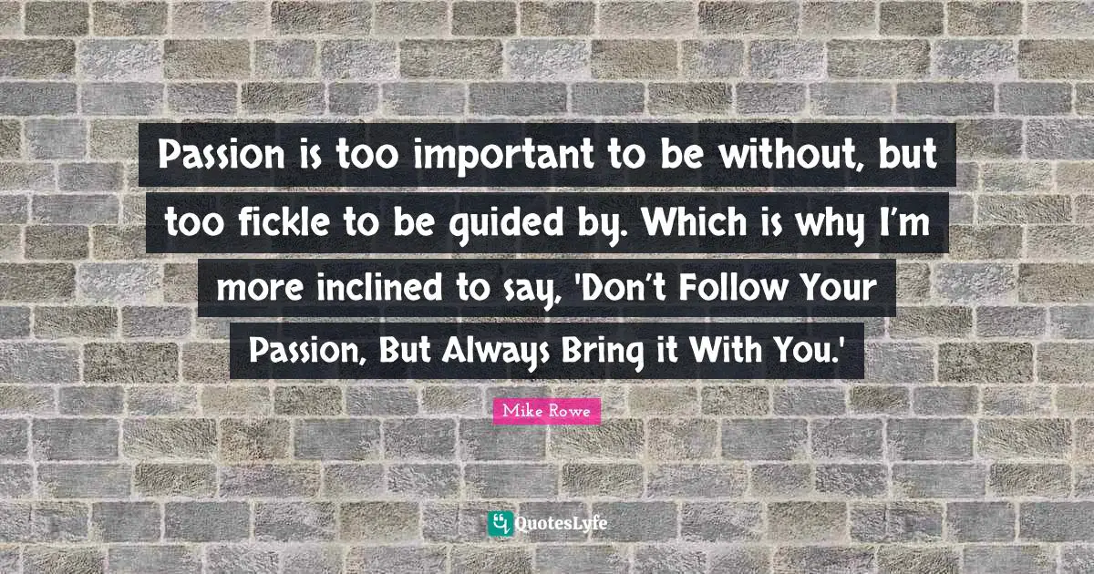 Passion is too important to be without, but too fickle to be guided by. Which is why I’m more inclined to say, 'Don’t Follow Your Passion, But Always Bring it With You.'
