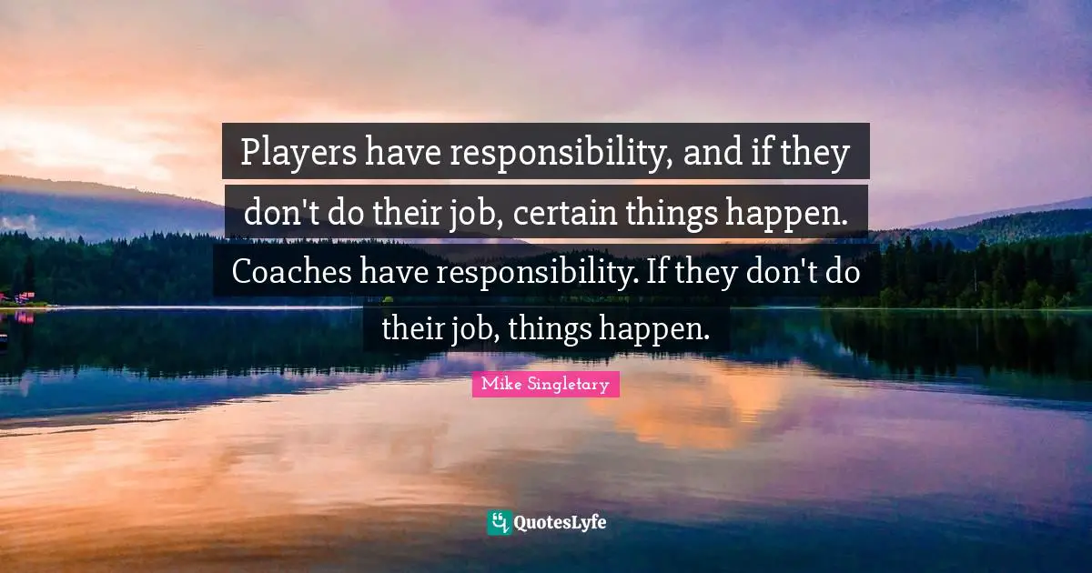 Players have responsibility, and if they don't do their job, certain things happen. Coaches have responsibility. If they don't do their job, things happen.