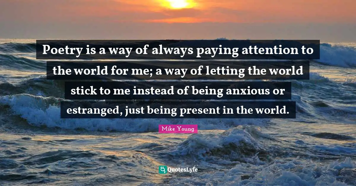 Poetry is a way of always paying attention to the world for me; a way of letting the world stick to me instead of being anxious or estranged, just being present in the world.