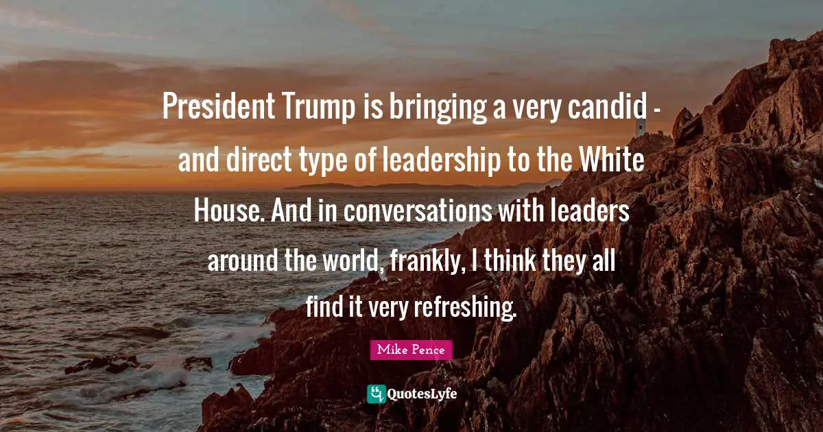 Candid Quotes: "President Trump is bringing a very candid - and direct type of leadership to the White House. And in conversations with leaders around the world, frankly, I think they all find it very refreshing."