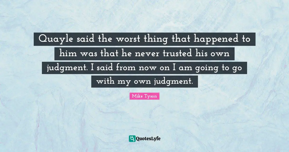 Quayle said the worst thing that happened to him was that he never trusted his own judgment. I said from now on I am going to go with my own judgment.
