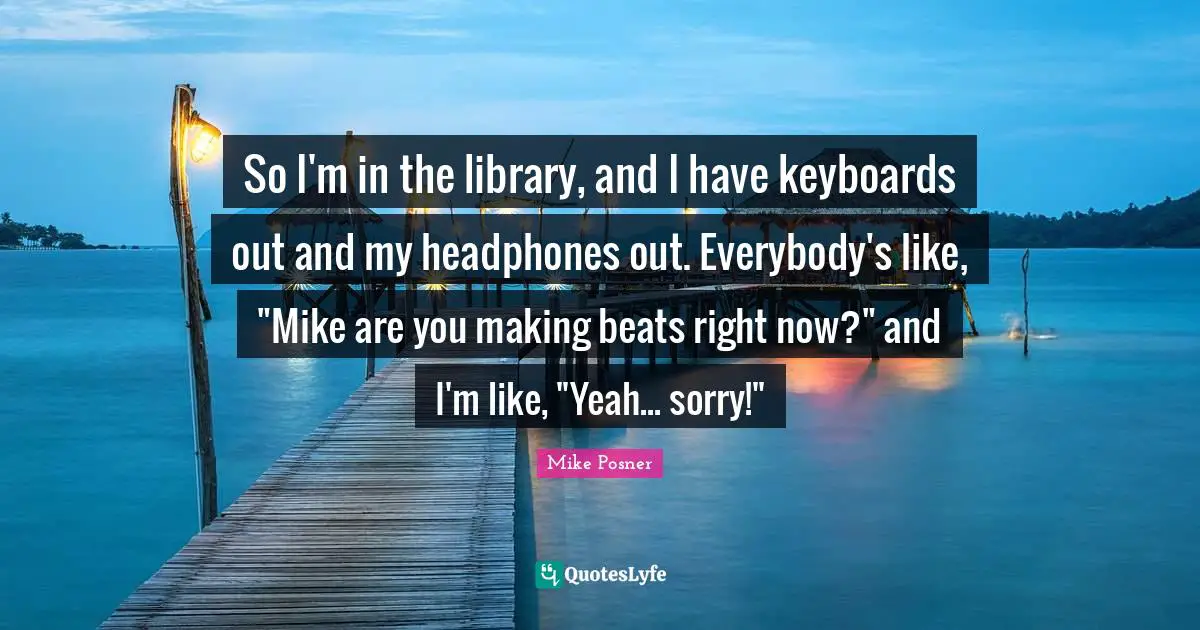 So I'm in the library, and I have keyboards out and my headphones out. Everybody's like, "Mike are you making beats right now?" and I'm like, "Yeah... sorry!"