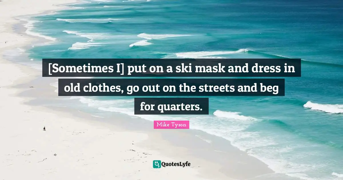 [Sometimes I] put on a ski mask and dress in old clothes, go out on the streets and beg for quarters.