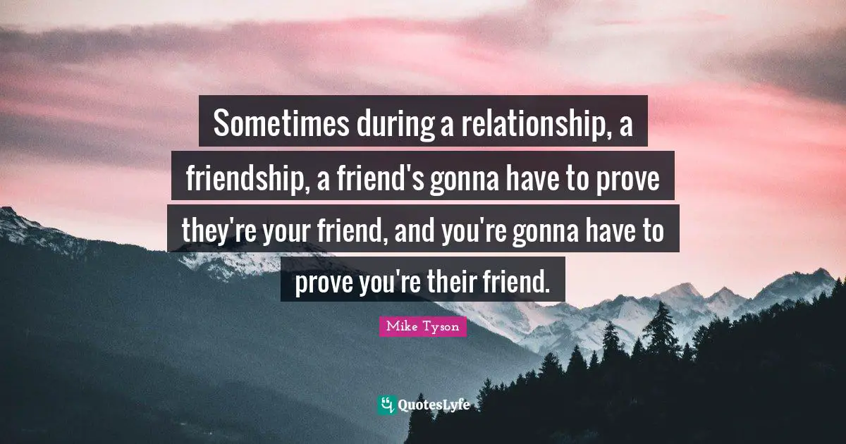 Sometimes during a relationship, a friendship, a friend's gonna have to prove they're your friend, and you're gonna have to prove you're their friend.