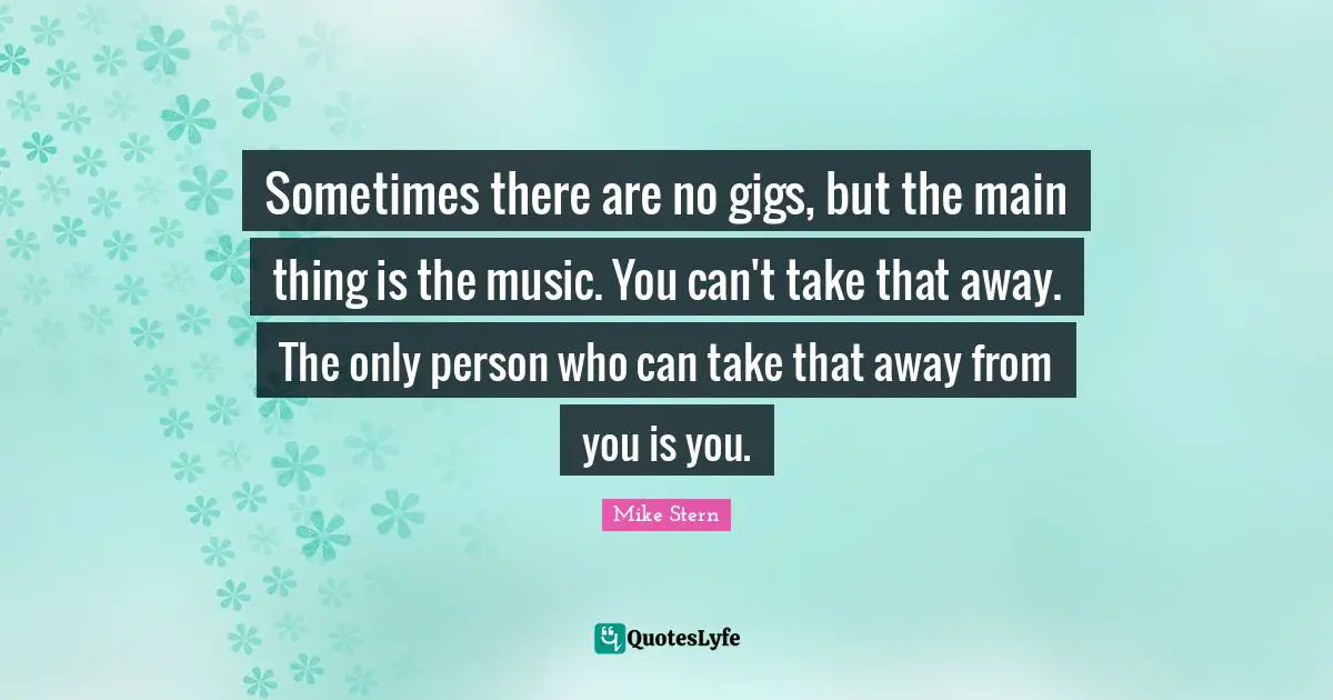 Sometimes there are no gigs, but the main thing is the music. You can't take that away. The only person who can take that away from you is you.