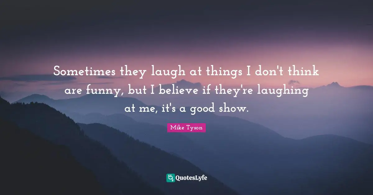 Sometimes they laugh at things I don't think are funny, but I believe if they're laughing at me, it's a good show.
