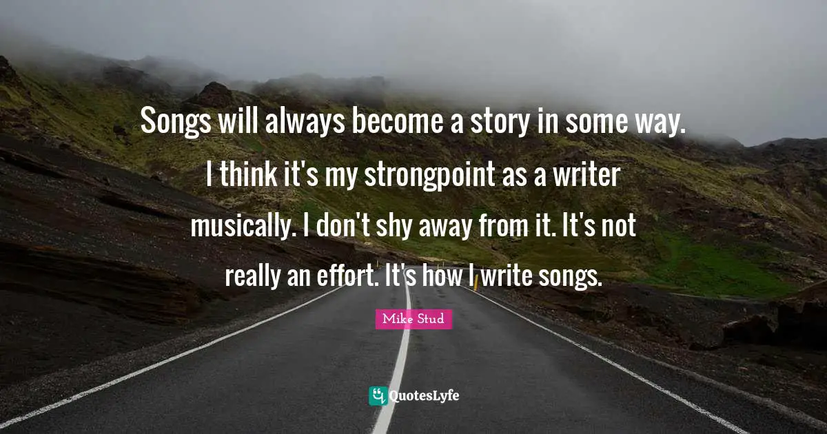 Songs will always become a story in some way. I think it's my strongpoint as a writer musically. I don't shy away from it. It's not really an effort. It's how I write songs.