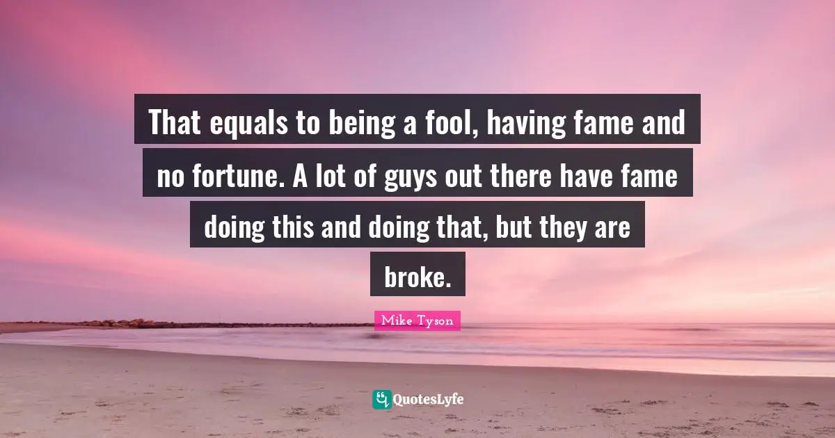 That equals to being a fool, having fame and no fortune. A lot of guys out there have fame doing this and doing that, but they are broke.