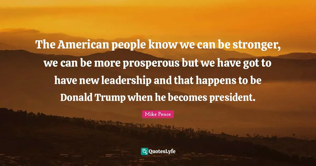 The American people know we can be stronger, we can be more prosperous but we have got to have new leadership and that happens to be Donald Trump when he becomes president.
