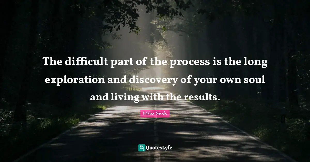 The difficult part of the process is the long exploration and discovery of your own soul and living with the results.