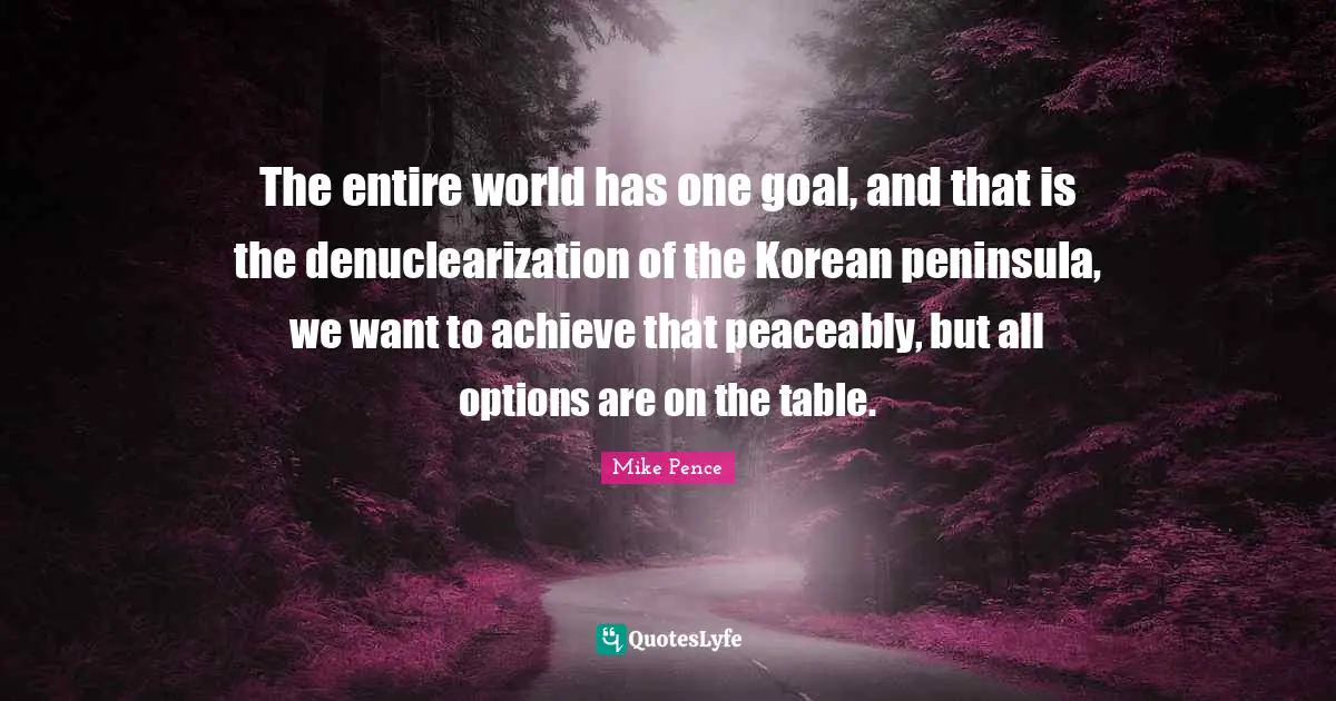 The entire world has one goal, and that is the denuclearization of the Korean peninsula, we want to achieve that peaceably, but all options are on the table.