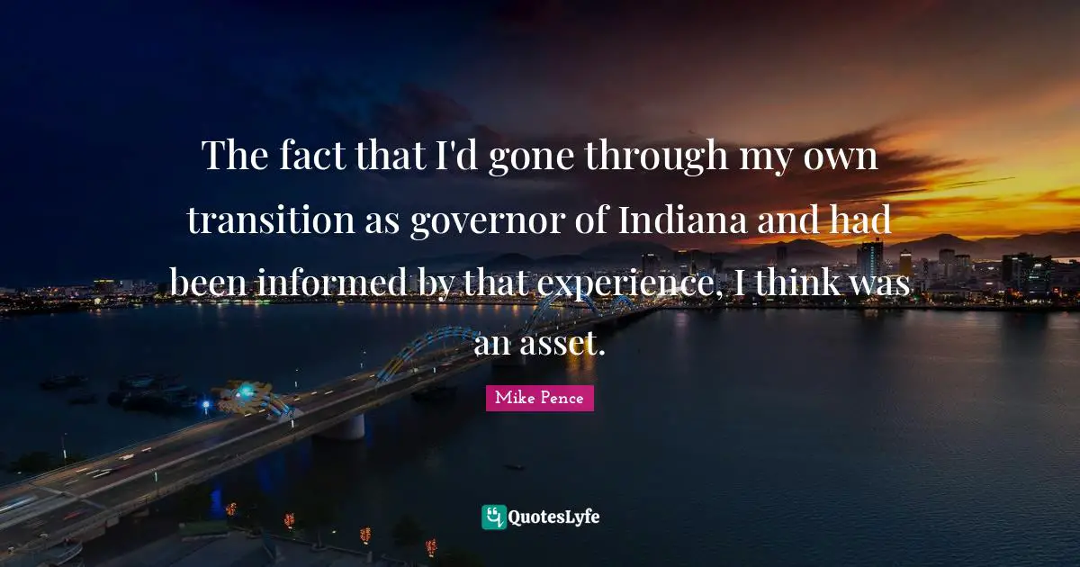 The fact that I'd gone through my own transition as governor of Indiana and had been informed by that experience, I think was an asset.