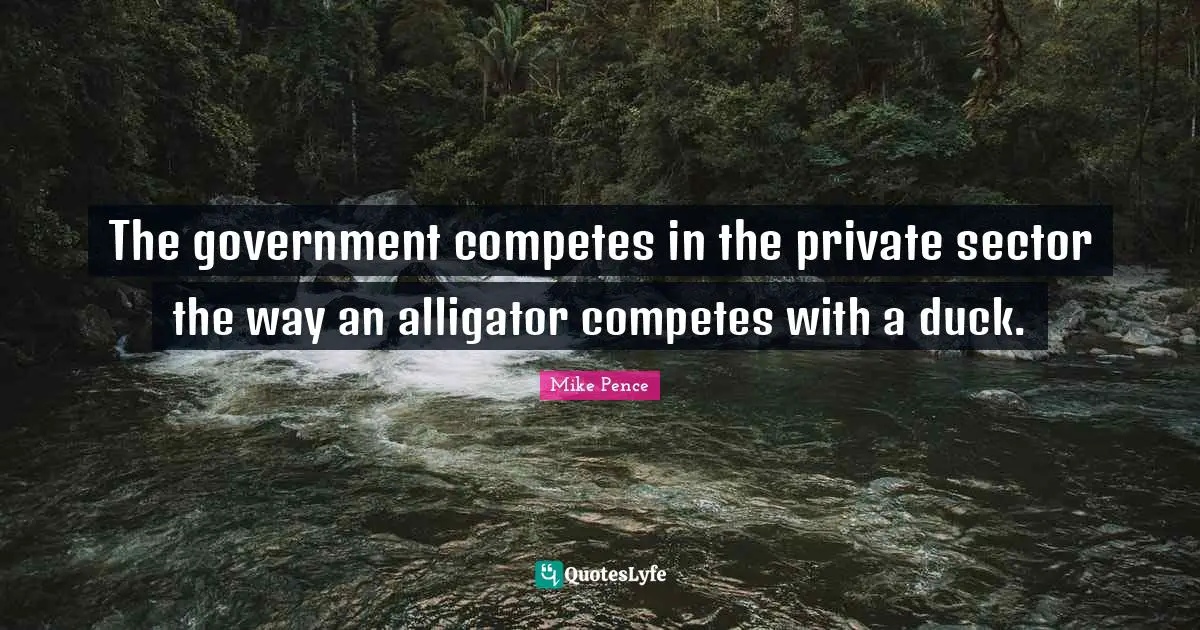 Mike Pence Quotes: "The government competes in the private sector the way an alligator competes with a duck."
